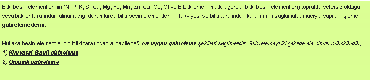 Metin Kutusu: Bitki besin elementlerinin (N, P, K, S, Ca, Mg, Fe, Mn, Zn, Cu, Mo, Cl ve B bitkiler iin mutlak gerekli bitki besin elementleri) toprakta yetersiz olduu veya bitkiler tarafndan alnamad durumlarda bitki besin elementlerinin takviyesi ve bitki tarafndan kullanmn salamak amacyla yaplan ileme gbreleme denir.Mutlaka besin elementlerinin bitki tarafndan alnabilecei en uygun gbreleme ekilleri seilmelidir. Gbrelemeyi iki ekilde ele almak mmkndr; 
1) Kimyasal (suni) gbreleme
2) Organik gbreleme