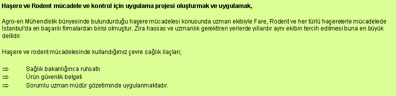 Metin Kutusu: Haere ve Rodent mcadele ve kontrol iin uygulama projesi oluturmak ve uygulamak,Agro-en Mhendislik bnyesinde bulundurduu haere mcadelesi konusunda uzman ekibiyle Fare, Rodent ve her trl haerelerle mcadelede stanbul'da en baarl firmalardan birisi olmutur. Zira hassas ve uzmanlk gerektiren yerlerde yllardr ayn ekibin tercih edilmesi buna en byk delildir.Haere ve rodent mcadelesinde kullandmz evre salk ilalar;Salk bakanlnca ruhsatlrn gvenlik belgeli Sorumlu uzman mdr gzetiminde uygulanmaktadr.