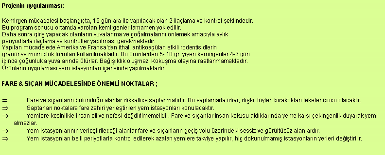 Metin Kutusu: Projenin uygulanmas:Kemirgen mcadelesi balangta, 15 gn ara ile yaplacak olan 2 ilalama ve kontrol eklindedir.
Bu program sonucu ortamda varolan kemirgenler tamamen yok edilir.
Daha sonra giri yapacak olanlarn yuvalanma ve oalmalarn nlemek amacyla aylk
periyodlarla ilalama ve kontroller yaplmas gerekmektedir.
Yaplan mcadelede Amerika ve Fransa'dan ithal, antikoaglan etkili rodentisidlerin
granr ve mum blok formlar kullanlmaktadr. Bu rnlerden 5- 10 gr. yiyen kemirgenler 4-6 gn
iinde ounlukla yuvalarnda lrler. Baklk olumaz. Kokuma olayna rastlanmamaktadr.
rnlerin uygulamas yem istasyonlar ierisinde yaplmaktadr.FARE & SIAN MCADELESNDE NEML NOKTALAR ; Fare ve sanlarn bulunduu alanlar dikkatlice saptanmaldr. Bu saptamada idrar, dk, tyler, braktklar lekeler ipucu olacaktr. Saptanan noktalara fare zehiri yerletirilen yem istasyonlar konulacaktr. Yemlere kesinlikle insan eli ve nefesi dedirilmemelidir. Fare ve sanlar insan kokusu aldklarnda yeme kar ekingenlik duyarak yemi almazlar. Yem istasyonlarnn yerletirilecei alanlar fare ve sanlarn gei yolu zerindeki sessiz ve grltsz alanlardr. Yem istasyonlar belli periyotlarla kontrol edilerek azalan yemlere takviye yaplr, hi dokunulmam istasyonlarn yerleri deitirilir.