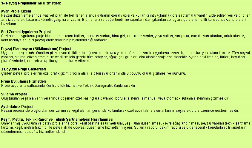 Metin Kutusu: 1 Peyzaj Projelendirme Hizmetleri:Avan Proje izimiPeyzaj dzenlemelerinde, vaziyet plan ile belirlenen alanda sahann doal yaps ve kullanc ihtiyalarna gre saptamalar yaplr. Elde edilen veri ve bilgiler analiz edilerek, tasarma ynelik almalar yaplr. Ett, analiz ve deerlendirme raporlarndan karlan sonulara gre alternatifli konsept peyzaj projeleri hazrlanr.  Sert Zemin Uygulama Projesi Sert zemin uygulama proje hizmetleri, ulam hatlar, istinat duvarlar, bina girileri,  merdivenler, yaya yollar, rampalar, ocuk oyun alanlar, ortak alanlar, kent mobilyalar  gibi peyzaj elemanlarnn projelendirildii safhadr Peyzaj Plantasyon (Bitkilendirme) Projesi Uygulama projesinde nerilen plantasyon (bitkilendirme) projelerinin ana yaps, tm sert zemin uygulamalarnn dnda kalan yeil alan kapsar. Tm peyzaj yaplar, bitkisel dzenleme, ekim ve dikim iin gerekli tm detaylar, aa, al gruplar, im alanlar projelendirilecektir. Ayrca bitki listeleri, trleri, boyutlar plan zerinde ilenecek ve aplikasyon planlar verilecektir. 3 Boyutlu Proje Gsterileri izilen peyzaj projelerinin zel grafik izim programlar ile bilgisayar ortamnda 3 boyutlu olarak izilmesi ve sunumu. Proje Uygulama Hizmetleri Proje uygulama safhasnda Kontrolrlk hizmeti ve Teknik Danmalk SalanacaktrSulama Projesi Oluturulan yeil alanlarn yeraltnda denen zel basnlara dayankl borular sistemi ile manuel  veya otomatik sulama sisteminin izilmesidir. Aydnlatma Projesi Peyzaj projesinde oluturulan sert zemin ve yeil alanlar ierisinde kullanlacak zel aydnlatma elemanlarnn seilerek proje zerinde gsterilmesidir. Keif,  Metraj, Teknik Rapor ve Teknik artnamelerin Hazrlanmas
Onaylanm uygulama ve detay projelerine gre, keif zetine esas metrajlar, yeil alan dzenlemesi, evre aalandrlmas, peyzaj yaplar teknik artname tanzimi, keif, metraj hazrl ile peyzaj ihale dosyas dzenleme hizmetlerini ierir. Sulama raporu, bakm raporu ve dier spesifik konularla ilgili raporlarn dzenlenmesi bu safha hizmetlerindendir. 
