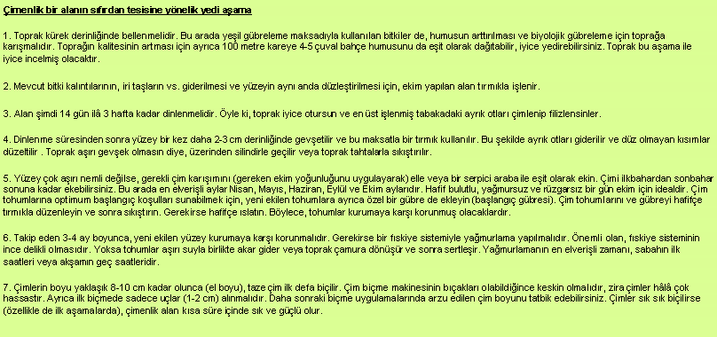 Metin Kutusu: imenlik bir alann sfrdan tesisine ynelik yedi aama1. Toprak krek derinliinde bellenmelidir. Bu arada yeil gbreleme maksadyla kullanlan bitkiler de, humusun arttrlmas ve biyolojik gbreleme iin topraa karmaldr. Topran kalitesinin artmas iin ayrca 100 metre kareye 4-5 uval bahe humusunu da eit olarak databilir, iyice yedirebilirsiniz. Toprak bu aama ile iyice incelmi olacaktr.2. Mevcut bitki kalntlarnn, iri talarn vs. giderilmesi ve yzeyin ayn anda dzletirilmesi iin, ekim yaplan alan trmkla ilenir.3. Alan imdi 14 gn il 3 hafta kadar dinlenmelidir. yle ki, toprak iyice otursun ve en st ilenmi tabakadaki ayrk otlar imlenip filizlensinler.4. Dinlenme sresinden sonra yzey bir kez daha 2-3 cm derinliinde gevetilir ve bu maksatla bir trmk kullanlr. Bu ekilde ayrk otlar giderilir ve dz olmayan ksmlar dzeltilir . Toprak ar gevek olmasn diye, zerinden silindirle geilir veya toprak tahtalarla sktrlr.5. Yzey ok ar nemli deilse, gerekli im karmn (gereken ekim younluunu uygulayarak) elle veya bir serpici araba ile eit olarak ekin. imi ilkbahardan sonbahar sonuna kadar ekebilirsiniz. Bu arada en elverili aylar Nisan, Mays, Haziran, Eyll ve Ekim aylardr. Hafif bulutlu, yamursuz ve rzgarsz bir gn ekim iin idealdir. im tohumlarna optimum balang koullar sunabilmek iin, yeni ekilen tohumlara ayrca zel bir gbre de ekleyin (balang gbresi). im tohumlarn ve gbreyi hafife trmkla dzenleyin ve sonra sktrn. Gerekirse hafife slatn. Bylece, tohumlar kurumaya kar korunmu olacaklardr.6. Takip eden 3-4 ay boyunca, yeni ekilen yzey kurumaya kar korunmaldr. Gerekirse bir fskiye sistemiyle yamurlama yaplmaldr. nemli olan, fskiye sisteminin ince delikli olmasdr. Yoksa tohumlar ar suyla birlikte akar gider veya toprak amura dnr ve sonra sertleir. Yamurlamann en elverili zaman, sabahn ilk saatleri veya akamn ge saatleridir.7. imlerin boyu yaklak 8-10 cm kadar olunca (el boyu), taze im ilk defa biilir. im bime makinesinin baklar olabildiince keskin olmaldr, zira imler hl ok hassastr. Ayrca ilk bimede sadece ular (1-2 cm) alnmaldr. Daha sonraki bime uygulamalarnda arzu edilen im boyunu tatbik edebilirsiniz. imler sk sk biilirse (zellikle de ilk aamalarda), imenlik alan ksa sre iinde sk ve gl olur.