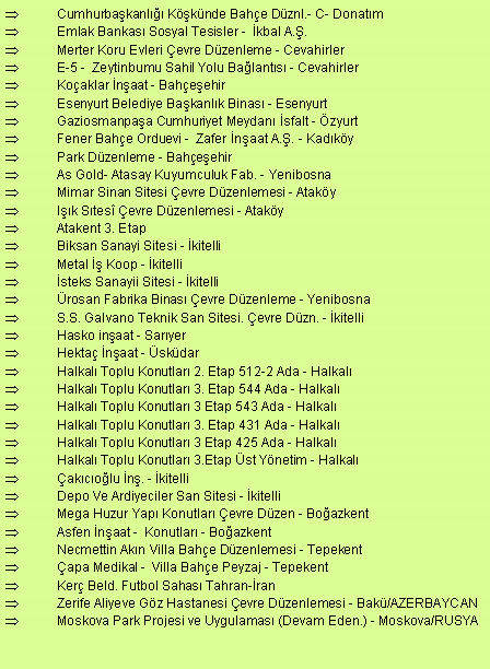 Metin Kutusu: Cumhurbakanl Kknde Bahe Dznl.- C- DonatmEmlak Bankas Sosyal Tesisler -  kbal A..Merter Koru Evleri evre Dzenleme - Cevahirler E-5 -  Zeytinbumu Sahil Yolu Balants - CevahirlerKoaklar naat - BaheehirEsenyurt Belediye Bakanlk Binas - EsenyurtGaziosmanpaa Cumhuriyet Meydan sfalt - zyurt Fener Bahe Orduevi -  Zafer naat A.. - KadkyPark Dzenleme - BaheehirAs Gold- Atasay Kuyumculuk Fab. - YenibosnaMimar Sinan Sitesi evre Dzenlemesi - AtakyIk Stes evre Dzenlemesi - AtakyAtakent 3. EtapBiksan Sanayi Sitesi - kitelliMetal  Koop - kitellisteks Sanayii Sitesi - kitellirosan Fabrika Binas evre Dzenleme - YenibosnaS.S. Galvano Teknik San Sitesi. evre Dzn. - kitelliHasko inaat - SaryerHekta naat - skdarHalkal Toplu Konutlar 2. Etap 512-2 Ada - HalkalHalkal Toplu Konutlar 3. Etap 544 Ada - HalkalHalkal Toplu Konutlar 3 Etap 543 Ada - HalkalHalkal Toplu Konutlar 3. Etap 431 Ada - HalkalHalkal Toplu Konutlar 3 Etap 425 Ada - HalkalHalkal Toplu Konutlar 3.Etap st Ynetim - Halkalakcolu n. - kitelliDepo Ve Ardiyeciler San Sitesi - kitelliMega Huzur Yap Konutlar evre Dzen - BoazkentAsfen naat -  Konutlar - BoazkentNecmettin Akn Villa Bahe Dzenlemesi - Tepekentapa Medikal -  Villa Bahe Peyzaj - TepekentKer Beld. Futbol Sahas Tahran-ranZerife Aliyeve Gz Hastanesi evre Dzenlemesi - Bak/AZERBAYCANMoskova Park Projesi ve Uygulamas (Devam Eden.) - Moskova/RUSYA