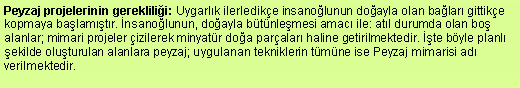 Metin Kutusu: Peyzaj projelerinin gereklilii: Uygarlk ilerledike insanolunun doayla olan balar gittike kopmaya balamtr. nsanolunun, doayla btnlemesi amac ile: atl durumda olan bo alanlar; mimari projeler izilerek minyatr doa paralar haline getirilmektedir. te byle planl ekilde oluturulan alanlara peyzaj; uygulanan tekniklerin tmne ise Peyzaj mimarisi ad verilmektedir. 