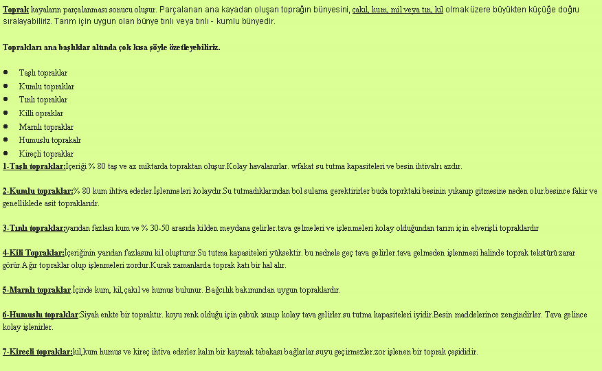 Metin Kutusu: Toprak kayalarn paralanmas sonucu oluur. Paralanan ana kayadan oluan topran bnyesini, akl, kum, mil veya tn, kil olmak zere bykten ke doru sralayabiliriz. Tarm iin uygun olan bnye tnl veya tnl - kumlu bnyedir.Topraklar ana balklar altnda ok ksa yle zetleyebiliriz.Tal topraklarKumlu topraklarTnl topraklarKilli opraklarMarnl topraklarHumuslu toprakalrKireli topraklar1-Tal topraklar:erii % 80 ta ve az miktarda topraktan oluur.Kolay havalanrlar. wfakat su tutma kapasiteleri ve besin ihtivalr azdr.2-Kumlu topraklar:% 80 kum ihtiva ederler.lenmeleri kolaydr.Su tutmadklarndan bol sulama gerektirirler buda toprktaki besinin ykanp gitmesine neden olur.besince fakir ve genelliklede asit topraklardr.3-Tnl topraklar:yardan fazlas kum ve % 30-50 arasda kilden meydana gelirler.tava gelmeleri ve ilenmeleri kolay olduundan tarm iin elverili topraklardr4-Kili Topraklar:eriinin yardan fazlasn kil oluturur.Su tutma kapasiteleri yksektir. bu nednele ge tava gelirler.tava gelmeden ilenmesi halinde toprak tekstr zarar grr.Ar topraklar olup ilenmeleri zordur.Kurak zamanlarda toprak kat bir hal alr. 

5-Marnl topraklar.inde kum, kil,akl ve humus bulunur. Baclk bakmndan uygun topraklardr.6-Humuslu topraklar:Siyah enkte bir topraktr. koyu renk olduu iin abuk snp kolay tava gelirler.su tutma kapasiteleri iyidir.Besin maddelerince zengindirler. Tava gelince kolay ilenirler.7-Kireli topraklar:kil,kum humus ve kire ihtiva ederler.kaln bir kaymak tabakas balarlar.suyu geirmezler.zor ilenen bir toprak eididir.