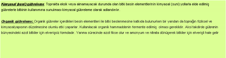 Metin Kutusu: Kimyasal (suni) gbreleme: Toprakta eksik veya alnamayacak durumda olan bitki besin elementlerinin kimyasal (suni) yollarla elde edilmi gbrelerle bitkinin kullanmna sunulmas kimyasal gbreleme olarak adlandrlr. Organik gbreleme: Organik gbreler ierdikleri besin elementleri ile bitki beslenmesine katkda bulunurken bir yandan da topran fiziksel ve kimyasalyapsnn dzelmesine olumlu etki yaparlar. Kullanlacak organik hammaddenin fermente edilmi  olmas gereklidir. Aksi takdirde gbrenin bnyesindeki azot bitkiler iin elverisiz formdadr. Yanma srecinde azot fikse olur ve amonyum ve nitrata dnerek bitkiler iin elverili hale gelir 